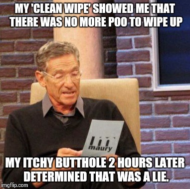 Maury Lie Detector | MY 'CLEAN WIPE' SHOWED ME THAT THERE WAS NO MORE POO TO WIPE UP MY ITCHY BUTTHOLE 2 HOURS LATER DETERMINED THAT WAS A LIE. | image tagged in memes,maury lie detector,AdviceAnimals | made w/ Imgflip meme maker