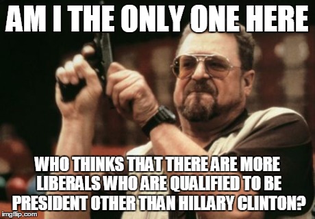 Am I The Only One Around Here | AM I THE ONLY ONE HERE WHO THINKS THAT THERE ARE MORE LIBERALS WHO ARE QUALIFIED TO BE PRESIDENT OTHER THAN HILLARY CLINTON? | image tagged in memes,am i the only one around here | made w/ Imgflip meme maker
