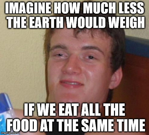 10 Guy | IMAGINE HOW MUCH LESS THE EARTH WOULD WEIGH IF WE EAT ALL THE FOOD AT THE SAME TIME | image tagged in memes,10 guy,AdviceAnimals | made w/ Imgflip meme maker
