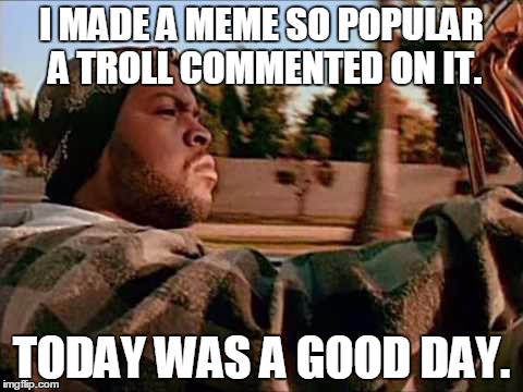 Had this disturbing mindset when I saw my last meme. | I MADE A MEME SO POPULAR A TROLL COMMENTED ON IT. TODAY WAS A GOOD DAY. | image tagged in memes,today was a good day | made w/ Imgflip meme maker