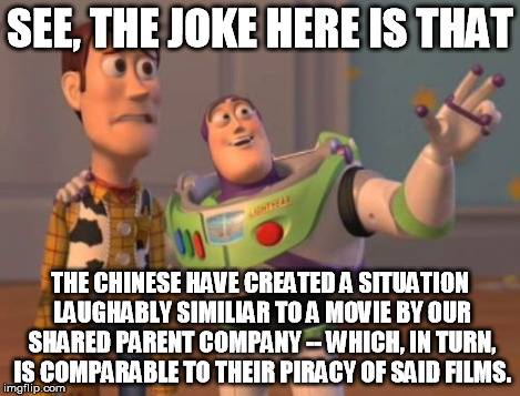 X, X Everywhere Meme | SEE, THE JOKE HERE IS THAT THE CHINESE HAVE CREATED A SITUATION LAUGHABLY SIMILIAR TO A MOVIE BY OUR SHARED PARENT COMPANY -- WHICH, IN TURN | image tagged in memes,x x everywhere | made w/ Imgflip meme maker
