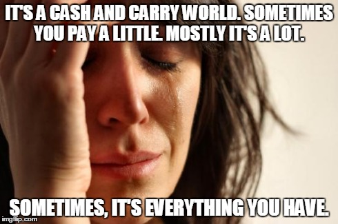 First World Problems | IT'S A CASH AND CARRY WORLD. SOMETIMES YOU PAY A LITTLE. MOSTLY IT'S A LOT. SOMETIMES, IT'S EVERYTHING YOU HAVE. | image tagged in memes,first world problems | made w/ Imgflip meme maker