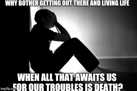 Depression | WHY BOTHER GETTING OUT THERE AND LIVING LIFE WHEN ALL THAT AWAITS US FOR OUR TROUBLES IS DEATH? | image tagged in depression | made w/ Imgflip meme maker