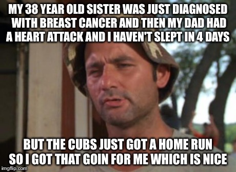 So I Got That Goin For Me Which Is Nice | MY 38 YEAR OLD SISTER WAS JUST DIAGNOSED WITH BREAST CANCER AND THEN MY DAD HAD A HEART ATTACK AND I HAVEN'T SLEPT IN 4 DAYS BUT THE CUBS JU | image tagged in memes,so i got that goin for me which is nice,AdviceAnimals | made w/ Imgflip meme maker