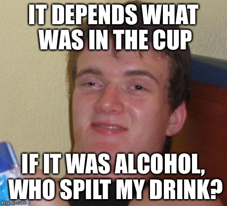 10 Guy Meme | IT DEPENDS WHAT WAS IN THE CUP IF IT WAS ALCOHOL, WHO SPILT MY DRINK? | image tagged in memes,10 guy | made w/ Imgflip meme maker