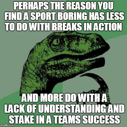 Philosoraptor | PERHAPS THE REASON YOU FIND A SPORT BORING HAS LESS TO DO WITH BREAKS IN ACTION AND MORE DO WITH A LACK OF UNDERSTANDING AND STAKE IN A TEAM | image tagged in memes,philosoraptor,AdviceAnimals | made w/ Imgflip meme maker