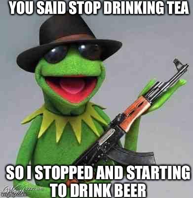 kermit Gangsta | YOU SAID STOP DRINKING TEA SO I STOPPED AND STARTING TO DRINK BEER | image tagged in kermit gangsta | made w/ Imgflip meme maker