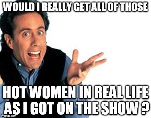 seinfeld | WOULD I REALLY GET ALL OF THOSE HOT WOMEN IN REAL LIFE AS I GOT ON THE SHOW ? | image tagged in seinfeld | made w/ Imgflip meme maker