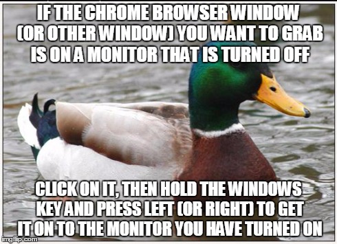 Actual Advice Mallard | IF THE CHROME BROWSER WINDOW (OR OTHER WINDOW) YOU WANT TO GRAB IS ON A MONITOR THAT IS TURNED OFF CLICK ON IT, THEN HOLD THE WINDOWS KEY AN | image tagged in memes,actual advice mallard | made w/ Imgflip meme maker