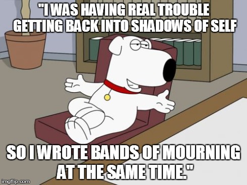 Brian Griffin Meme | "I WAS HAVING REAL TROUBLE GETTING BACK INTO SHADOWS OF SELF SO I WROTE BANDS OF MOURNING AT THE SAME TIME." | image tagged in memes,brian griffin | made w/ Imgflip meme maker