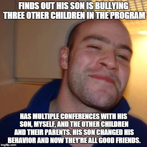Good Guy Greg (No Joint) | FINDS OUT HIS SON IS BULLYING THREE OTHER CHILDREN IN THE PROGRAM HAS MULTIPLE CONFERENCES WITH HIS SON, MYSELF, AND THE OTHER CHILDREN AND  | image tagged in good guy greg no joint,AdviceAnimals | made w/ Imgflip meme maker