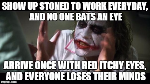And everybody loses their minds | SHOW UP STONED TO WORK EVERYDAY, AND NO ONE BATS AN EYE ARRIVE ONCE WITH RED ITCHY EYES, AND EVERYONE LOSES THEIR MINDS | image tagged in memes,and everybody loses their minds,AdviceAnimals | made w/ Imgflip meme maker