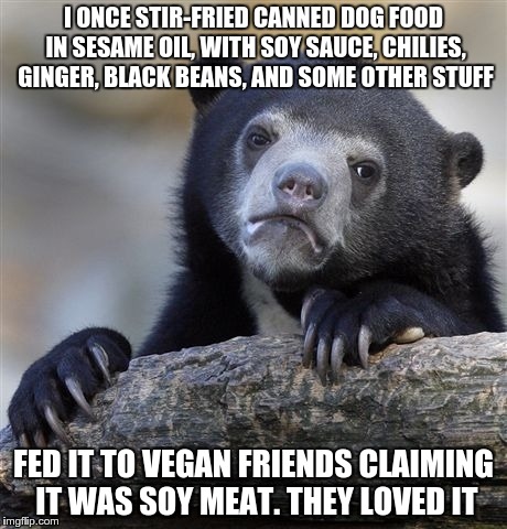 Confession Bear Meme | I ONCE STIR-FRIED CANNED DOG FOOD IN SESAME OIL, WITH SOY SAUCE, CHILIES, GINGER, BLACK BEANS, AND SOME OTHER STUFF FED IT TO VEGAN FRIENDS  | image tagged in memes,confession bear,AdviceAnimals | made w/ Imgflip meme maker