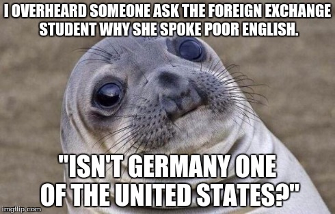Awkward Moment Sealion | I OVERHEARD SOMEONE ASK THE FOREIGN EXCHANGE STUDENT WHY SHE SPOKE POOR ENGLISH. "ISN'T GERMANY ONE OF THE UNITED STATES?" | image tagged in memes,awkward moment sealion,AdviceAnimals | made w/ Imgflip meme maker