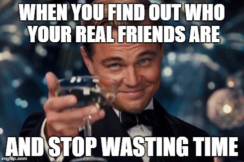 Leonardo Dicaprio Cheers Meme | WHEN YOU FIND OUT WHO YOUR REAL FRIENDS ARE AND STOP WASTING TIME | image tagged in memes,leonardo dicaprio cheers | made w/ Imgflip meme maker