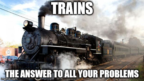 TRAINS THE ANSWER TO ALL YOUR PROBLEMS | image tagged in trains | made w/ Imgflip meme maker