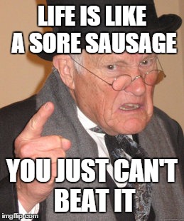 Back In My Day | LIFE IS LIKE A SORE SAUSAGE YOU JUST CAN'T BEAT IT | image tagged in memes,back in my day | made w/ Imgflip meme maker