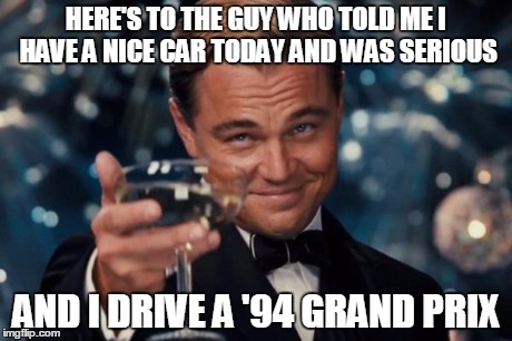 Leonardo Dicaprio Cheers Meme | HERE'S TO THE GUY WHO TOLD ME I HAVE A NICE CAR TODAY AND WAS SERIOUS AND I DRIVE A '94 GRAND PRIX | image tagged in memes,leonardo dicaprio cheers | made w/ Imgflip meme maker