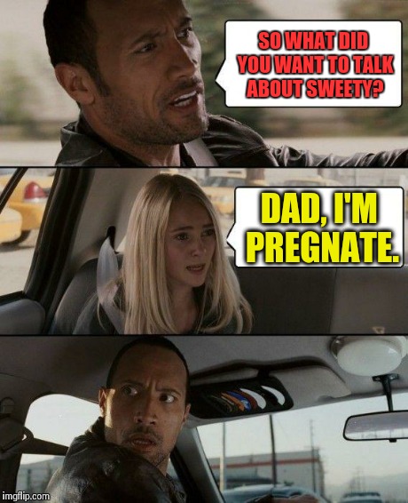 WHAT?! | SO WHAT DID YOU WANT TO TALK ABOUT SWEETY? DAD, I'M PREGNATE. | image tagged in memes,the rock driving | made w/ Imgflip meme maker