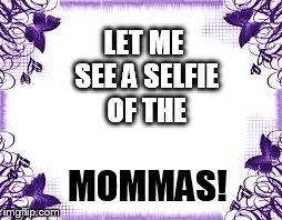 LET ME SEE A SELFIE OF THE MOMMAS! | image tagged in selfies | made w/ Imgflip meme maker