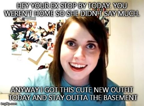 Overly Attached Girlfriend Meme | HEY YOUR EX STOP BY TODAY. YOU WEREN'T HOME SO SHE DIDN'T SAY MUCH. ANYWAY I GOT THIS CUTE NEW OUTFIT TODAY AND STAY OUTTA THE BASEMENT | image tagged in memes,overly attached girlfriend | made w/ Imgflip meme maker