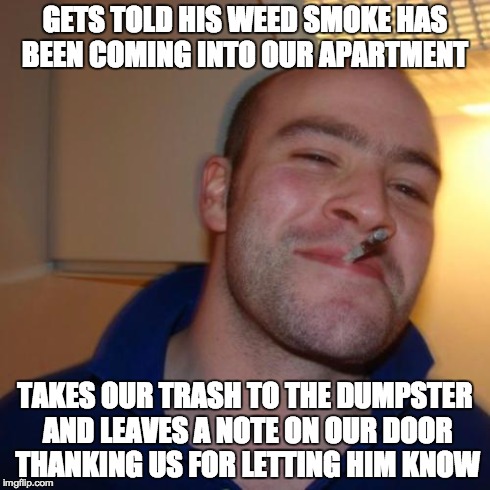 Good Guy Greg | GETS TOLD HIS WEED SMOKE HAS BEEN COMING INTO OUR APARTMENT TAKES OUR TRASH TO THE DUMPSTER AND LEAVES A NOTE ON OUR DOOR THANKING US FOR LE | image tagged in memes,good guy greg,AdviceAnimals | made w/ Imgflip meme maker