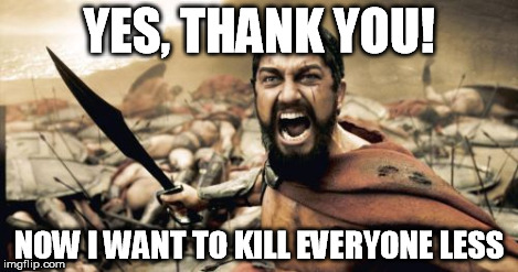 Sparta Leonidas Meme | YES, THANK YOU! NOW I WANT TO KILL EVERYONE LESS | image tagged in memes,sparta leonidas | made w/ Imgflip meme maker