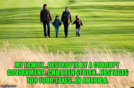 MY FAMILY...DESTROYED BY A CORRUPT GOVERNMENT...CHILDREN STOLEN...HOSTAGES FOR YOUR TAXES...IN AMERICA. | image tagged in innocent parents | made w/ Imgflip meme maker