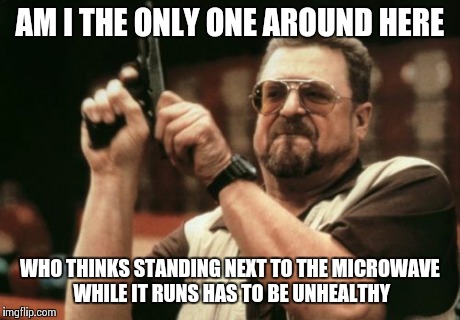Am I The Only One Around Here Meme | AM I THE ONLY ONE AROUND HERE WHO THINKS STANDING NEXT TO THE MICROWAVE WHILE IT RUNS HAS TO BE UNHEALTHY | image tagged in memes,am i the only one around here | made w/ Imgflip meme maker