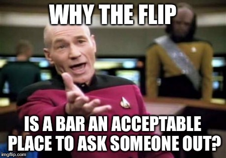 Picard Wtf Meme | WHY THE FLIP IS A BAR AN ACCEPTABLE PLACE TO ASK SOMEONE OUT? | image tagged in memes,picard wtf | made w/ Imgflip meme maker