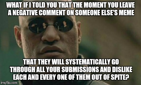 for that special someone who has a maximum of 10 likes on any one of his 100 submissions | WHAT IF I TOLD YOU THAT THE MOMENT YOU LEAVE A NEGATIVE COMMENT ON SOMEONE ELSE'S MEME THAT THEY WILL SYSTEMATICALLY GO THROUGH ALL YOUR SUB | image tagged in memes,matrix morpheus | made w/ Imgflip meme maker