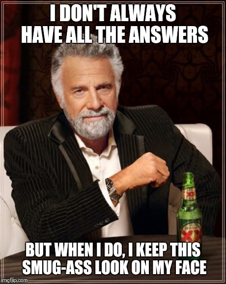 Because sometimes I actually do know wtf I'm talking about.  | I DON'T ALWAYS HAVE ALL THE ANSWERS BUT WHEN I DO, I KEEP THIS SMUG-ASS LOOK ON MY FACE | image tagged in memes,the most interesting man in the world | made w/ Imgflip meme maker