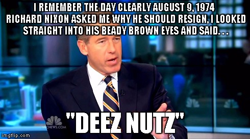 I said it first | I REMEMBER THE DAY CLEARLY AUGUST 9, 1974  RICHARD NIXON ASKED ME WHY HE SHOULD RESIGN, I LOOKED STRAIGHT INTO HIS BEADY BROWN EYES AND SAID | image tagged in brian williams,deez nutz | made w/ Imgflip meme maker