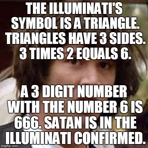 Conspiracy Keanu Meme | THE ILLUMINATI'S SYMBOL IS A TRIANGLE. TRIANGLES HAVE 3 SIDES. 3 TIMES 2 EQUALS 6. A 3 DIGIT NUMBER WITH THE NUMBER 6 IS 666. SATAN IS IN TH | image tagged in memes,conspiracy keanu | made w/ Imgflip meme maker