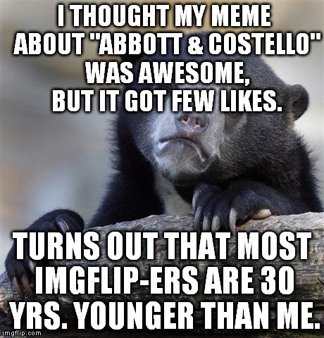 Feeling like an old fart | I THOUGHT MY MEME ABOUT "ABBOTT & COSTELLO" WAS AWESOME, BUT IT GOT FEW LIKES. TURNS OUT THAT MOST IMGFLIP-ERS ARE 30 YRS. YOUNGER THAN ME. | image tagged in memes,confession bear | made w/ Imgflip meme maker