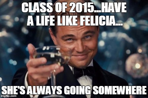 Leonardo Dicaprio Cheers Meme | CLASS OF 2015...HAVE A LIFE LIKE FELICIA... SHE'S ALWAYS GOING SOMEWHERE | image tagged in memes,leonardo dicaprio cheers | made w/ Imgflip meme maker