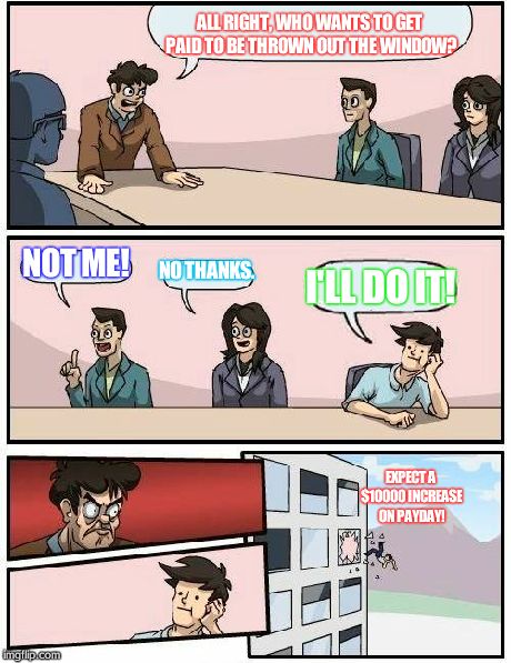 Boardroom Meeting Suggestion | ALL RIGHT, WHO WANTS TO GET PAID TO BE THROWN OUT THE WINDOW? NOT ME! NO THANKS. I'LL DO IT! EXPECT A $10000 INCREASE ON PAYDAY! | image tagged in memes,boardroom meeting suggestion | made w/ Imgflip meme maker