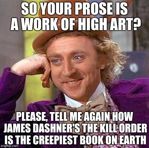 Creepy Condescending Wonka | SO YOUR PROSE IS A WORK OF HIGH ART? PLEASE, TELL ME AGAIN HOW JAMES DASHNER'S THE KILL ORDER IS THE CREEPIEST BOOK ON EARTH | image tagged in memes,creepy condescending wonka | made w/ Imgflip meme maker