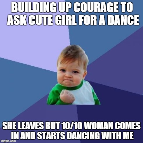 Success Kid | BUILDING UP COURAGE TO ASK CUTE GIRL FOR A DANCE SHE LEAVES BUT 10/10 WOMAN COMES IN AND STARTS DANCING WITH ME | image tagged in memes,success kid,AdviceAnimals | made w/ Imgflip meme maker