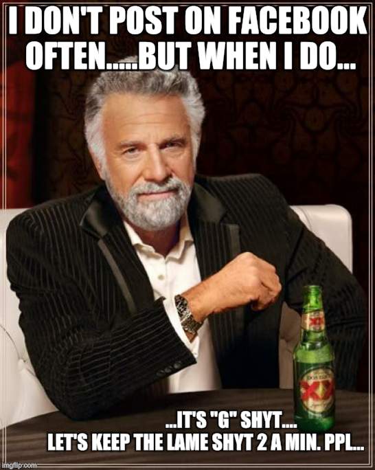 The Most Interesting Man In The World | I DON'T POST ON FACEBOOK OFTEN.....BUT WHEN I DO... ...IT'S "G" SHYT.... 










LET'S KEEP THE LAME SHYT 2 A MIN. PPL... | image tagged in memes,the most interesting man in the world | made w/ Imgflip meme maker