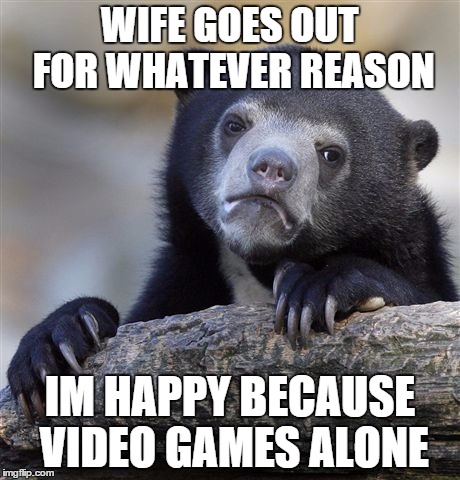 Confession Bear | WIFE GOES OUT FOR WHATEVER REASON IM HAPPY BECAUSE VIDEO GAMES ALONE | image tagged in memes,confession bear,AdviceAnimals | made w/ Imgflip meme maker