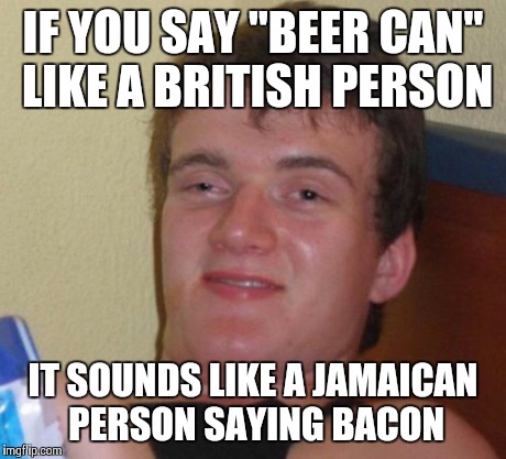 10 Guy Meme | IF YOU SAY "BEER CAN" LIKE A BRITISH PERSON IT SOUNDS LIKE A JAMAICAN PERSON SAYING BACON | image tagged in memes,10 guy,AdviceAnimals | made w/ Imgflip meme maker