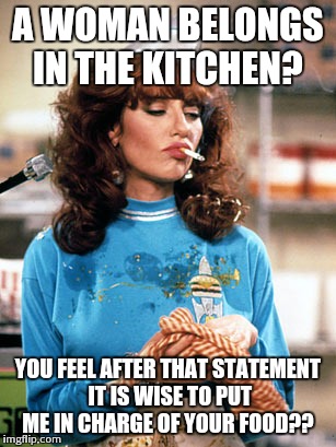 I'd be glad to! | A WOMAN BELONGS IN THE KITCHEN? YOU FEEL AFTER THAT STATEMENT IT IS WISE TO PUT ME IN CHARGE OF YOUR FOOD?? | image tagged in meme | made w/ Imgflip meme maker