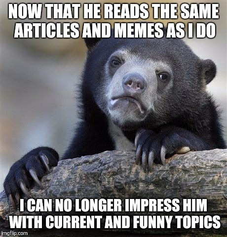Confession Bear | NOW THAT HE READS THE SAME ARTICLES AND MEMES AS I DO I CAN NO LONGER IMPRESS HIM WITH CURRENT AND FUNNY TOPICS | image tagged in memes,confession bear,AdviceAnimals | made w/ Imgflip meme maker