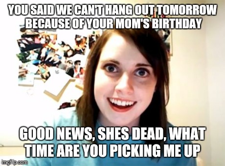 Overly Attached Girlfriend Meme | YOU SAID WE CAN'T HANG OUT TOMORROW BECAUSE OF YOUR MOM'S BIRTHDAY GOOD NEWS, SHES DEAD, WHAT TIME ARE YOU PICKING ME UP | image tagged in memes,overly attached girlfriend | made w/ Imgflip meme maker