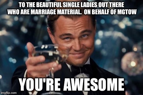 Leonardo Dicaprio Cheers | TO THE BEAUTIFUL SINGLE LADIES OUT THERE WHO ARE MARRIAGE MATERIAL.  ON BEHALF OF MGTOW YOU'RE AWESOME | image tagged in memes,leonardo dicaprio cheers | made w/ Imgflip meme maker
