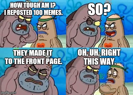 How Tough Are You | HOW TOUGH AM I? I REPOSTED 100 MEMES. SO? THEY MADE IT TO THE FRONT PAGE. OH, UH, RIGHT THIS WAY. | image tagged in memes,how tough are you | made w/ Imgflip meme maker