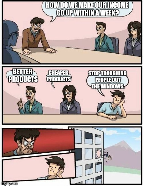 Boardroom Meeting Suggestion Meme | HOW DO WE MAKE OUR INCOME GO UP WITHIN A WEEK? BETTER PRODUCTS CHEAPER PRODUCTS STOP TROUGHING PEOPLE OUT THE WINDOWS. | image tagged in memes,boardroom meeting suggestion | made w/ Imgflip meme maker
