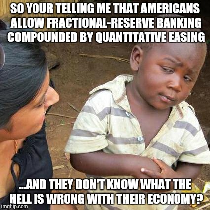 They're ripping u off | SO YOUR TELLING ME THAT AMERICANS ALLOW FRACTIONAL-RESERVE BANKING COMPOUNDED BY QUANTITATIVE EASING ...AND THEY DON'T KNOW WHAT THE HELL IS | image tagged in memes,third world skeptical kid,funny | made w/ Imgflip meme maker