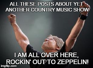 Old time Rock and Roll | ALL THESE POSTS ABOUT YET ANOTHER COUNTRY MUSIC SHOW I AM ALL OVER HERE, ROCKIN' OUT TO ZEPPELIN! | image tagged in old time rock and roll | made w/ Imgflip meme maker
